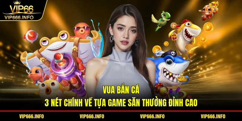 Vua bắn cá - 3 nét chính về tựa game săn thưởng đỉnh cao